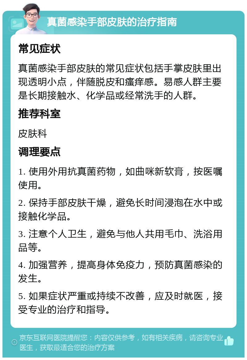 真菌感染手部皮肤的治疗指南 常见症状 真菌感染手部皮肤的常见症状包括手掌皮肤里出现透明小点，伴随脱皮和瘙痒感。易感人群主要是长期接触水、化学品或经常洗手的人群。 推荐科室 皮肤科 调理要点 1. 使用外用抗真菌药物，如曲咪新软膏，按医嘱使用。 2. 保持手部皮肤干燥，避免长时间浸泡在水中或接触化学品。 3. 注意个人卫生，避免与他人共用毛巾、洗浴用品等。 4. 加强营养，提高身体免疫力，预防真菌感染的发生。 5. 如果症状严重或持续不改善，应及时就医，接受专业的治疗和指导。