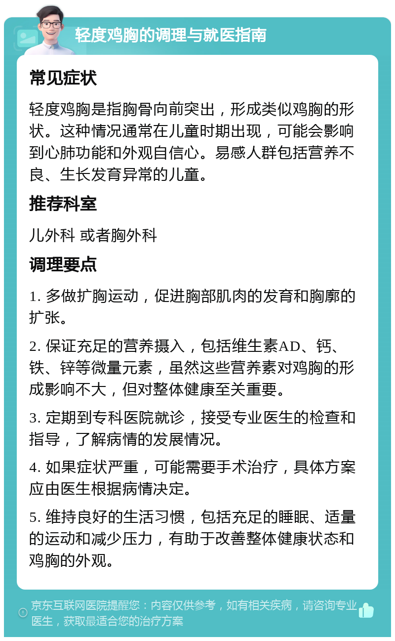 轻度鸡胸的调理与就医指南 常见症状 轻度鸡胸是指胸骨向前突出，形成类似鸡胸的形状。这种情况通常在儿童时期出现，可能会影响到心肺功能和外观自信心。易感人群包括营养不良、生长发育异常的儿童。 推荐科室 儿外科 或者胸外科 调理要点 1. 多做扩胸运动，促进胸部肌肉的发育和胸廓的扩张。 2. 保证充足的营养摄入，包括维生素AD、钙、铁、锌等微量元素，虽然这些营养素对鸡胸的形成影响不大，但对整体健康至关重要。 3. 定期到专科医院就诊，接受专业医生的检查和指导，了解病情的发展情况。 4. 如果症状严重，可能需要手术治疗，具体方案应由医生根据病情决定。 5. 维持良好的生活习惯，包括充足的睡眠、适量的运动和减少压力，有助于改善整体健康状态和鸡胸的外观。