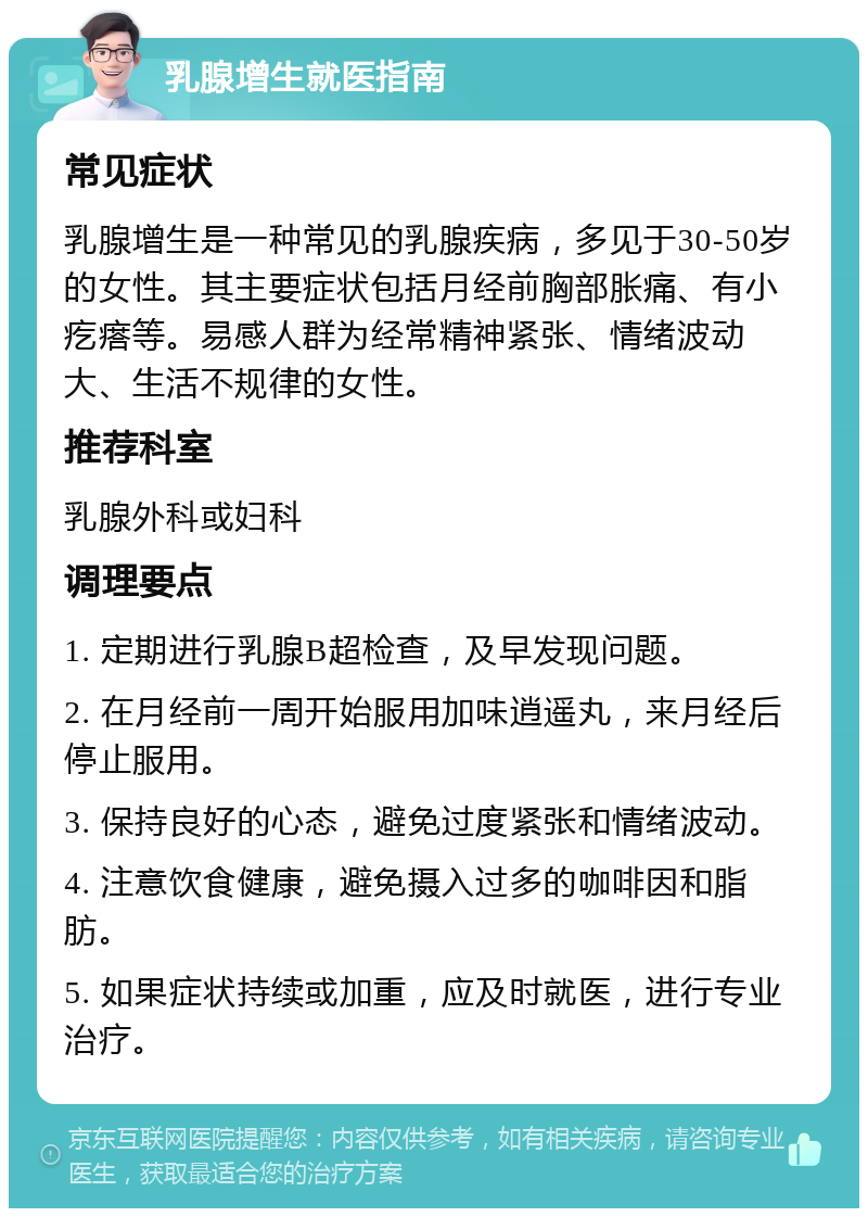 乳腺增生就医指南 常见症状 乳腺增生是一种常见的乳腺疾病，多见于30-50岁的女性。其主要症状包括月经前胸部胀痛、有小疙瘩等。易感人群为经常精神紧张、情绪波动大、生活不规律的女性。 推荐科室 乳腺外科或妇科 调理要点 1. 定期进行乳腺B超检查，及早发现问题。 2. 在月经前一周开始服用加味逍遥丸，来月经后停止服用。 3. 保持良好的心态，避免过度紧张和情绪波动。 4. 注意饮食健康，避免摄入过多的咖啡因和脂肪。 5. 如果症状持续或加重，应及时就医，进行专业治疗。