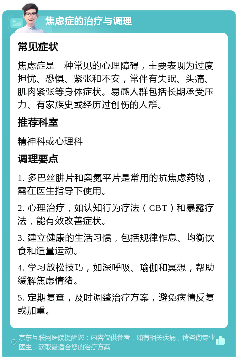 焦虑症的治疗与调理 常见症状 焦虑症是一种常见的心理障碍，主要表现为过度担忧、恐惧、紧张和不安，常伴有失眠、头痛、肌肉紧张等身体症状。易感人群包括长期承受压力、有家族史或经历过创伤的人群。 推荐科室 精神科或心理科 调理要点 1. 多巴丝肼片和奥氮平片是常用的抗焦虑药物，需在医生指导下使用。 2. 心理治疗，如认知行为疗法（CBT）和暴露疗法，能有效改善症状。 3. 建立健康的生活习惯，包括规律作息、均衡饮食和适量运动。 4. 学习放松技巧，如深呼吸、瑜伽和冥想，帮助缓解焦虑情绪。 5. 定期复查，及时调整治疗方案，避免病情反复或加重。