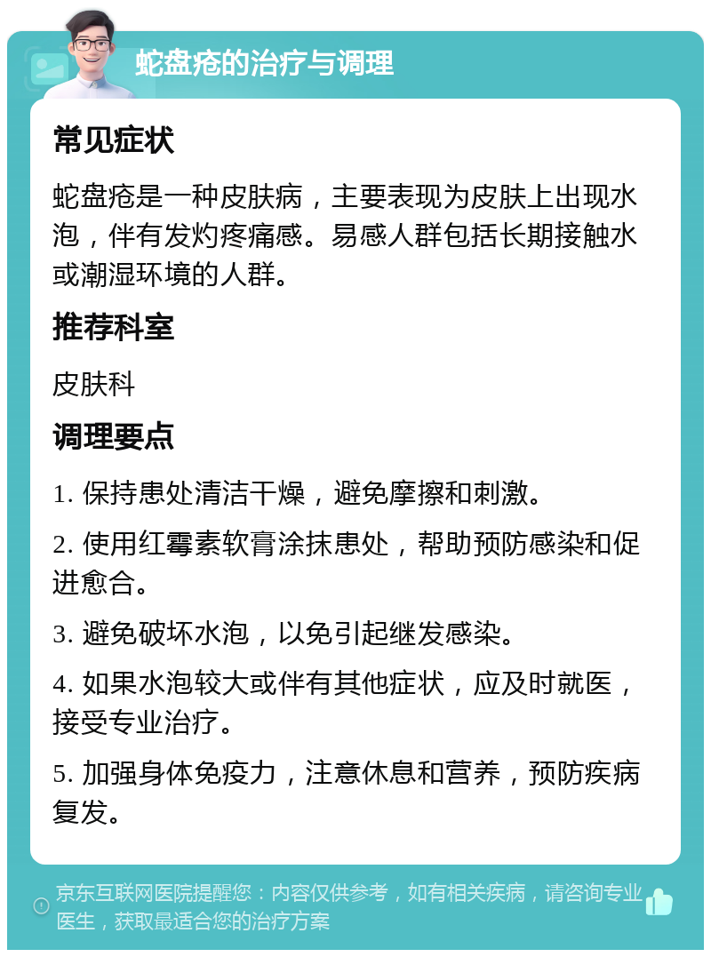 蛇盘疮的治疗与调理 常见症状 蛇盘疮是一种皮肤病，主要表现为皮肤上出现水泡，伴有发灼疼痛感。易感人群包括长期接触水或潮湿环境的人群。 推荐科室 皮肤科 调理要点 1. 保持患处清洁干燥，避免摩擦和刺激。 2. 使用红霉素软膏涂抹患处，帮助预防感染和促进愈合。 3. 避免破坏水泡，以免引起继发感染。 4. 如果水泡较大或伴有其他症状，应及时就医，接受专业治疗。 5. 加强身体免疫力，注意休息和营养，预防疾病复发。