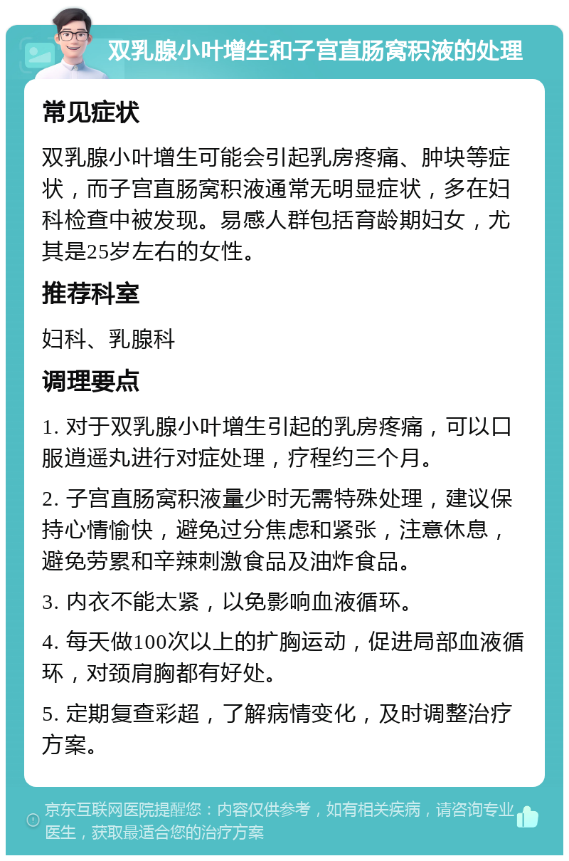 双乳腺小叶增生和子宫直肠窝积液的处理 常见症状 双乳腺小叶增生可能会引起乳房疼痛、肿块等症状，而子宫直肠窝积液通常无明显症状，多在妇科检查中被发现。易感人群包括育龄期妇女，尤其是25岁左右的女性。 推荐科室 妇科、乳腺科 调理要点 1. 对于双乳腺小叶增生引起的乳房疼痛，可以口服逍遥丸进行对症处理，疗程约三个月。 2. 子宫直肠窝积液量少时无需特殊处理，建议保持心情愉快，避免过分焦虑和紧张，注意休息，避免劳累和辛辣刺激食品及油炸食品。 3. 内衣不能太紧，以免影响血液循环。 4. 每天做100次以上的扩胸运动，促进局部血液循环，对颈肩胸都有好处。 5. 定期复查彩超，了解病情变化，及时调整治疗方案。