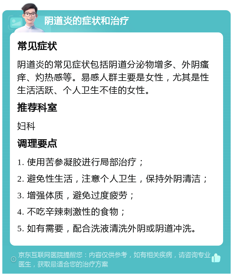 阴道炎的症状和治疗 常见症状 阴道炎的常见症状包括阴道分泌物增多、外阴瘙痒、灼热感等。易感人群主要是女性，尤其是性生活活跃、个人卫生不佳的女性。 推荐科室 妇科 调理要点 1. 使用苦参凝胶进行局部治疗； 2. 避免性生活，注意个人卫生，保持外阴清洁； 3. 增强体质，避免过度疲劳； 4. 不吃辛辣刺激性的食物； 5. 如有需要，配合洗液清洗外阴或阴道冲洗。