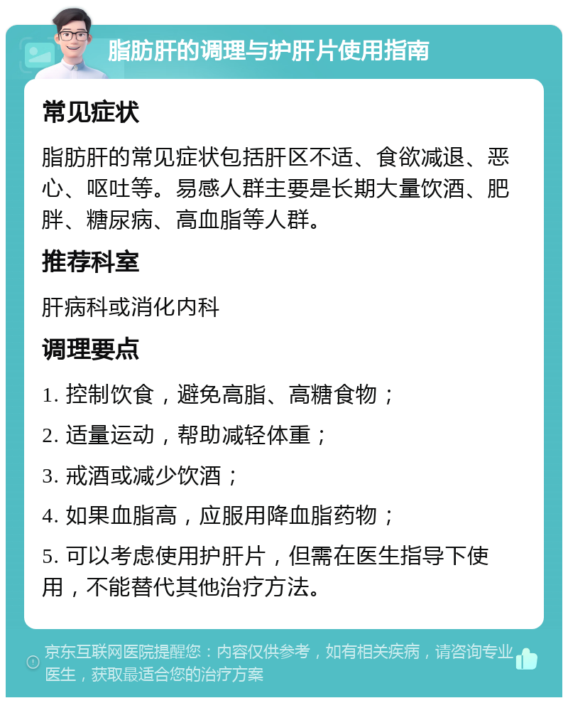 脂肪肝的调理与护肝片使用指南 常见症状 脂肪肝的常见症状包括肝区不适、食欲减退、恶心、呕吐等。易感人群主要是长期大量饮酒、肥胖、糖尿病、高血脂等人群。 推荐科室 肝病科或消化内科 调理要点 1. 控制饮食，避免高脂、高糖食物； 2. 适量运动，帮助减轻体重； 3. 戒酒或减少饮酒； 4. 如果血脂高，应服用降血脂药物； 5. 可以考虑使用护肝片，但需在医生指导下使用，不能替代其他治疗方法。