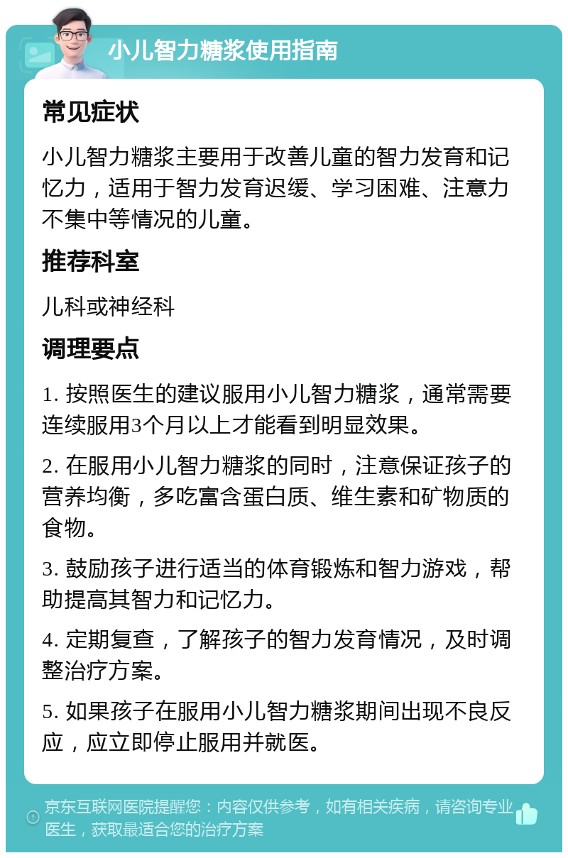 小儿智力糖浆使用指南 常见症状 小儿智力糖浆主要用于改善儿童的智力发育和记忆力，适用于智力发育迟缓、学习困难、注意力不集中等情况的儿童。 推荐科室 儿科或神经科 调理要点 1. 按照医生的建议服用小儿智力糖浆，通常需要连续服用3个月以上才能看到明显效果。 2. 在服用小儿智力糖浆的同时，注意保证孩子的营养均衡，多吃富含蛋白质、维生素和矿物质的食物。 3. 鼓励孩子进行适当的体育锻炼和智力游戏，帮助提高其智力和记忆力。 4. 定期复查，了解孩子的智力发育情况，及时调整治疗方案。 5. 如果孩子在服用小儿智力糖浆期间出现不良反应，应立即停止服用并就医。