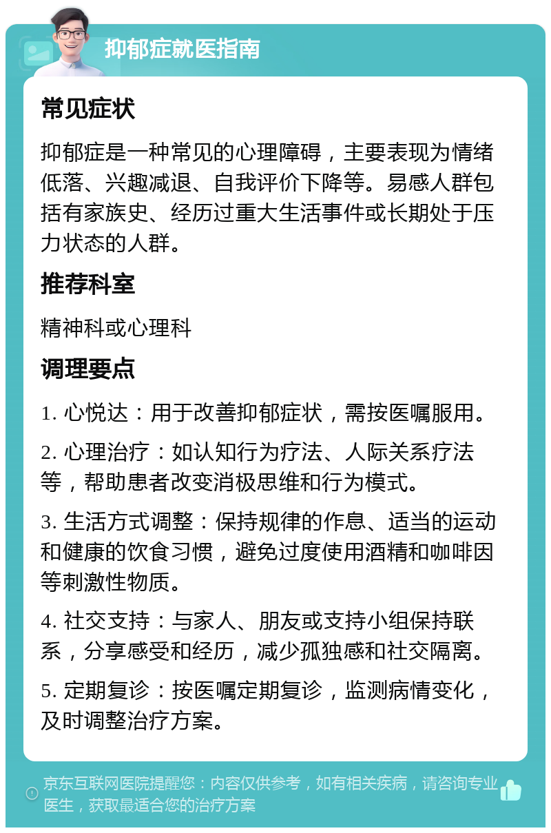 抑郁症就医指南 常见症状 抑郁症是一种常见的心理障碍，主要表现为情绪低落、兴趣减退、自我评价下降等。易感人群包括有家族史、经历过重大生活事件或长期处于压力状态的人群。 推荐科室 精神科或心理科 调理要点 1. 心悦达：用于改善抑郁症状，需按医嘱服用。 2. 心理治疗：如认知行为疗法、人际关系疗法等，帮助患者改变消极思维和行为模式。 3. 生活方式调整：保持规律的作息、适当的运动和健康的饮食习惯，避免过度使用酒精和咖啡因等刺激性物质。 4. 社交支持：与家人、朋友或支持小组保持联系，分享感受和经历，减少孤独感和社交隔离。 5. 定期复诊：按医嘱定期复诊，监测病情变化，及时调整治疗方案。