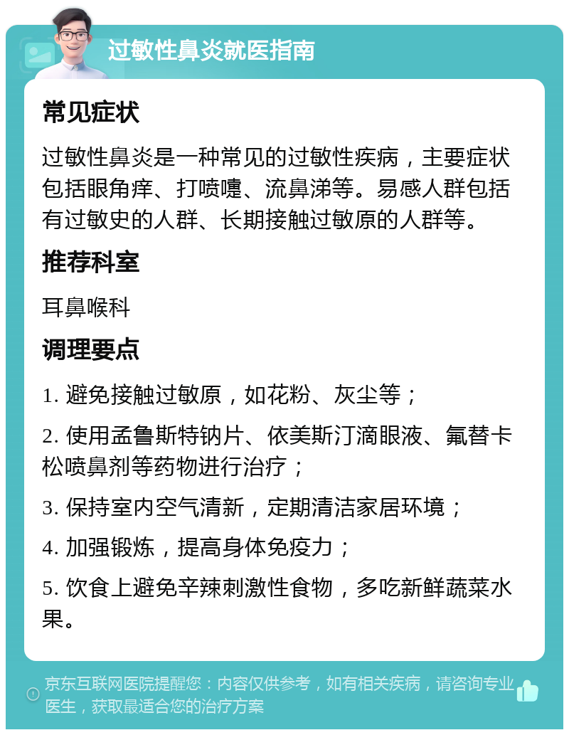 过敏性鼻炎就医指南 常见症状 过敏性鼻炎是一种常见的过敏性疾病，主要症状包括眼角痒、打喷嚏、流鼻涕等。易感人群包括有过敏史的人群、长期接触过敏原的人群等。 推荐科室 耳鼻喉科 调理要点 1. 避免接触过敏原，如花粉、灰尘等； 2. 使用孟鲁斯特钠片、依美斯汀滴眼液、氟替卡松喷鼻剂等药物进行治疗； 3. 保持室内空气清新，定期清洁家居环境； 4. 加强锻炼，提高身体免疫力； 5. 饮食上避免辛辣刺激性食物，多吃新鲜蔬菜水果。