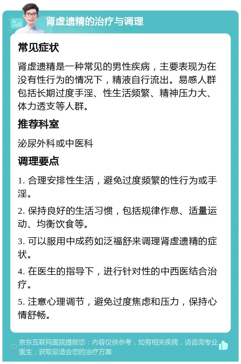 肾虚遗精的治疗与调理 常见症状 肾虚遗精是一种常见的男性疾病，主要表现为在没有性行为的情况下，精液自行流出。易感人群包括长期过度手淫、性生活频繁、精神压力大、体力透支等人群。 推荐科室 泌尿外科或中医科 调理要点 1. 合理安排性生活，避免过度频繁的性行为或手淫。 2. 保持良好的生活习惯，包括规律作息、适量运动、均衡饮食等。 3. 可以服用中成药如泛福舒来调理肾虚遗精的症状。 4. 在医生的指导下，进行针对性的中西医结合治疗。 5. 注意心理调节，避免过度焦虑和压力，保持心情舒畅。