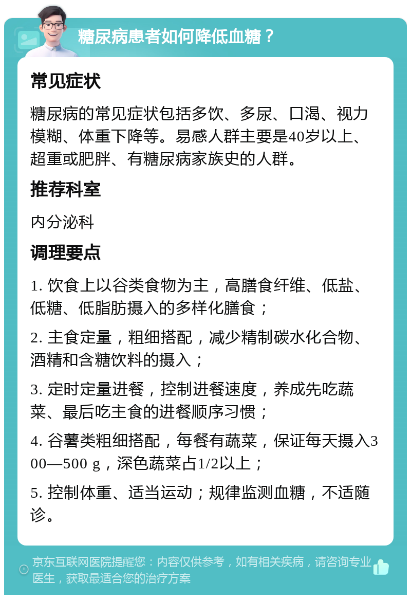 糖尿病患者如何降低血糖？ 常见症状 糖尿病的常见症状包括多饮、多尿、口渴、视力模糊、体重下降等。易感人群主要是40岁以上、超重或肥胖、有糖尿病家族史的人群。 推荐科室 内分泌科 调理要点 1. 饮食上以谷类食物为主，高膳食纤维、低盐、低糖、低脂肪摄入的多样化膳食； 2. 主食定量，粗细搭配，减少精制碳水化合物、酒精和含糖饮料的摄入； 3. 定时定量进餐，控制进餐速度，养成先吃蔬菜、最后吃主食的进餐顺序习惯； 4. 谷薯类粗细搭配，每餐有蔬菜，保证每天摄入300—500 g，深色蔬菜占1/2以上； 5. 控制体重、适当运动；规律监测血糖，不适随诊。