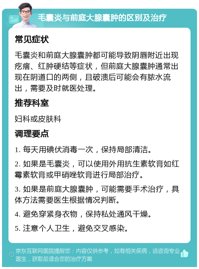 毛囊炎与前庭大腺囊肿的区别及治疗 常见症状 毛囊炎和前庭大腺囊肿都可能导致阴唇附近出现疙瘩、红肿硬结等症状，但前庭大腺囊肿通常出现在阴道口的两侧，且破溃后可能会有脓水流出，需要及时就医处理。 推荐科室 妇科或皮肤科 调理要点 1. 每天用碘伏消毒一次，保持局部清洁。 2. 如果是毛囊炎，可以使用外用抗生素软膏如红霉素软膏或甲硝唑软膏进行局部治疗。 3. 如果是前庭大腺囊肿，可能需要手术治疗，具体方法需要医生根据情况判断。 4. 避免穿紧身衣物，保持私处通风干燥。 5. 注意个人卫生，避免交叉感染。