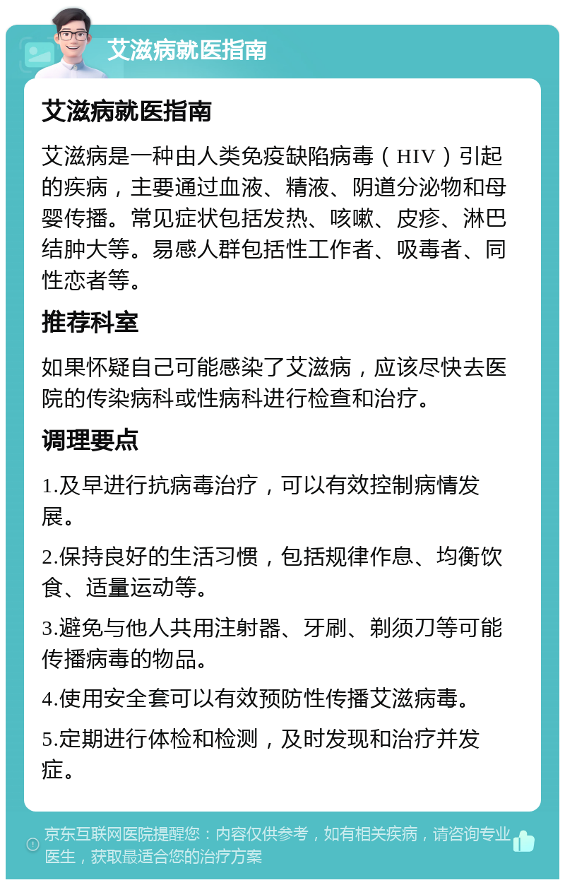 艾滋病就医指南 艾滋病就医指南 艾滋病是一种由人类免疫缺陷病毒（HIV）引起的疾病，主要通过血液、精液、阴道分泌物和母婴传播。常见症状包括发热、咳嗽、皮疹、淋巴结肿大等。易感人群包括性工作者、吸毒者、同性恋者等。 推荐科室 如果怀疑自己可能感染了艾滋病，应该尽快去医院的传染病科或性病科进行检查和治疗。 调理要点 1.及早进行抗病毒治疗，可以有效控制病情发展。 2.保持良好的生活习惯，包括规律作息、均衡饮食、适量运动等。 3.避免与他人共用注射器、牙刷、剃须刀等可能传播病毒的物品。 4.使用安全套可以有效预防性传播艾滋病毒。 5.定期进行体检和检测，及时发现和治疗并发症。