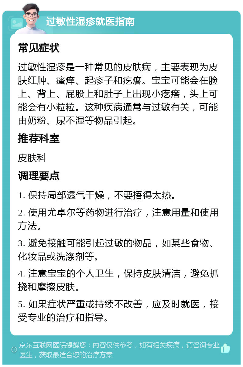 过敏性湿疹就医指南 常见症状 过敏性湿疹是一种常见的皮肤病，主要表现为皮肤红肿、瘙痒、起疹子和疙瘩。宝宝可能会在脸上、背上、屁股上和肚子上出现小疙瘩，头上可能会有小粒粒。这种疾病通常与过敏有关，可能由奶粉、尿不湿等物品引起。 推荐科室 皮肤科 调理要点 1. 保持局部透气干燥，不要捂得太热。 2. 使用尤卓尔等药物进行治疗，注意用量和使用方法。 3. 避免接触可能引起过敏的物品，如某些食物、化妆品或洗涤剂等。 4. 注意宝宝的个人卫生，保持皮肤清洁，避免抓挠和摩擦皮肤。 5. 如果症状严重或持续不改善，应及时就医，接受专业的治疗和指导。