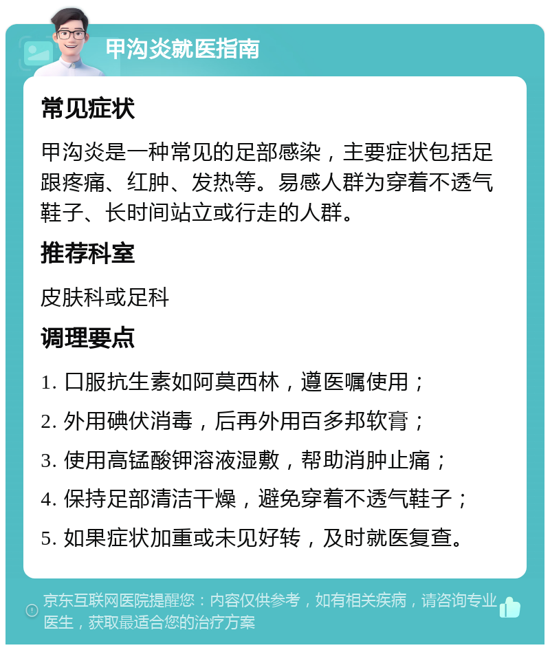 甲沟炎就医指南 常见症状 甲沟炎是一种常见的足部感染，主要症状包括足跟疼痛、红肿、发热等。易感人群为穿着不透气鞋子、长时间站立或行走的人群。 推荐科室 皮肤科或足科 调理要点 1. 口服抗生素如阿莫西林，遵医嘱使用； 2. 外用碘伏消毒，后再外用百多邦软膏； 3. 使用高锰酸钾溶液湿敷，帮助消肿止痛； 4. 保持足部清洁干燥，避免穿着不透气鞋子； 5. 如果症状加重或未见好转，及时就医复查。