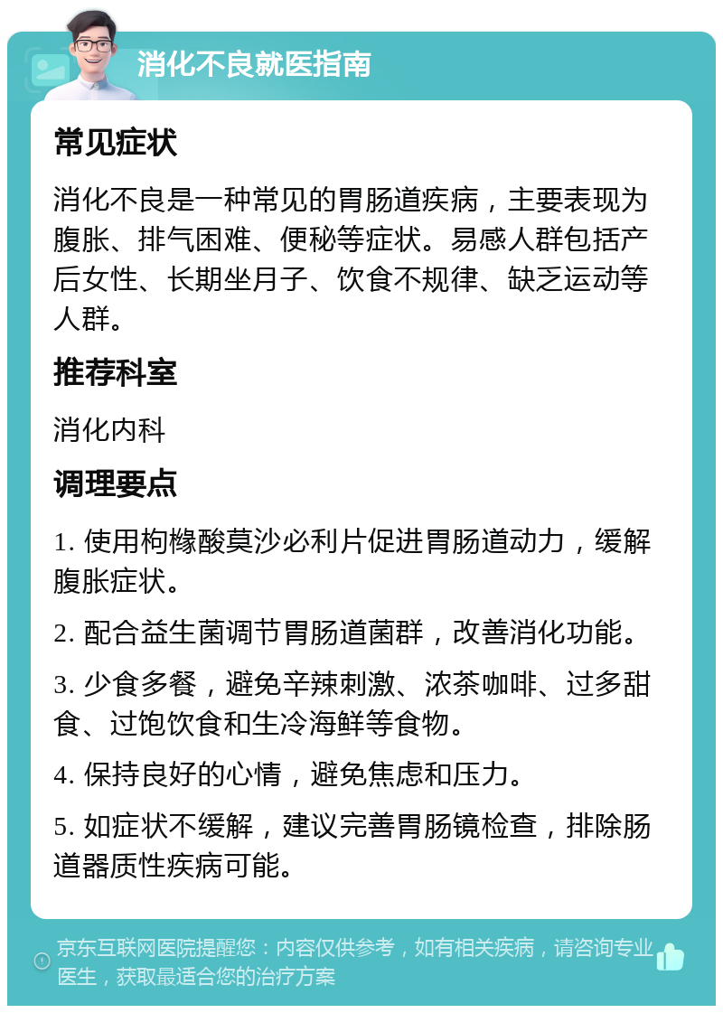 消化不良就医指南 常见症状 消化不良是一种常见的胃肠道疾病，主要表现为腹胀、排气困难、便秘等症状。易感人群包括产后女性、长期坐月子、饮食不规律、缺乏运动等人群。 推荐科室 消化内科 调理要点 1. 使用枸橼酸莫沙必利片促进胃肠道动力，缓解腹胀症状。 2. 配合益生菌调节胃肠道菌群，改善消化功能。 3. 少食多餐，避免辛辣刺激、浓茶咖啡、过多甜食、过饱饮食和生冷海鲜等食物。 4. 保持良好的心情，避免焦虑和压力。 5. 如症状不缓解，建议完善胃肠镜检查，排除肠道器质性疾病可能。