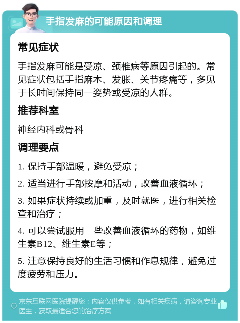 手指发麻的可能原因和调理 常见症状 手指发麻可能是受凉、颈椎病等原因引起的。常见症状包括手指麻木、发胀、关节疼痛等，多见于长时间保持同一姿势或受凉的人群。 推荐科室 神经内科或骨科 调理要点 1. 保持手部温暖，避免受凉； 2. 适当进行手部按摩和活动，改善血液循环； 3. 如果症状持续或加重，及时就医，进行相关检查和治疗； 4. 可以尝试服用一些改善血液循环的药物，如维生素B12、维生素E等； 5. 注意保持良好的生活习惯和作息规律，避免过度疲劳和压力。