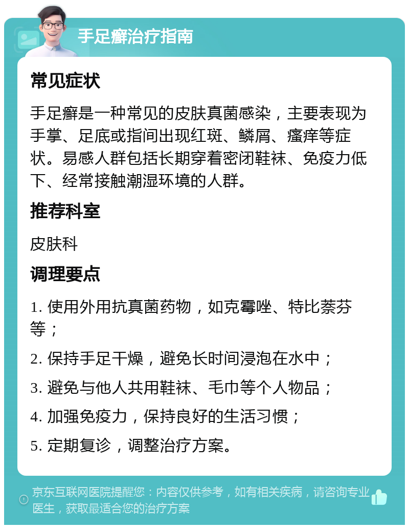 手足癣治疗指南 常见症状 手足癣是一种常见的皮肤真菌感染，主要表现为手掌、足底或指间出现红斑、鳞屑、瘙痒等症状。易感人群包括长期穿着密闭鞋袜、免疫力低下、经常接触潮湿环境的人群。 推荐科室 皮肤科 调理要点 1. 使用外用抗真菌药物，如克霉唑、特比萘芬等； 2. 保持手足干燥，避免长时间浸泡在水中； 3. 避免与他人共用鞋袜、毛巾等个人物品； 4. 加强免疫力，保持良好的生活习惯； 5. 定期复诊，调整治疗方案。