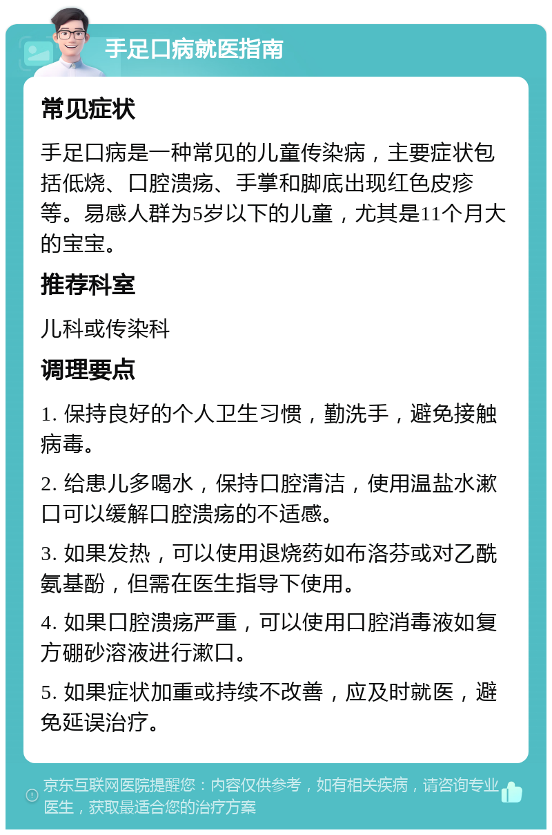 手足口病就医指南 常见症状 手足口病是一种常见的儿童传染病，主要症状包括低烧、口腔溃疡、手掌和脚底出现红色皮疹等。易感人群为5岁以下的儿童，尤其是11个月大的宝宝。 推荐科室 儿科或传染科 调理要点 1. 保持良好的个人卫生习惯，勤洗手，避免接触病毒。 2. 给患儿多喝水，保持口腔清洁，使用温盐水漱口可以缓解口腔溃疡的不适感。 3. 如果发热，可以使用退烧药如布洛芬或对乙酰氨基酚，但需在医生指导下使用。 4. 如果口腔溃疡严重，可以使用口腔消毒液如复方硼砂溶液进行漱口。 5. 如果症状加重或持续不改善，应及时就医，避免延误治疗。