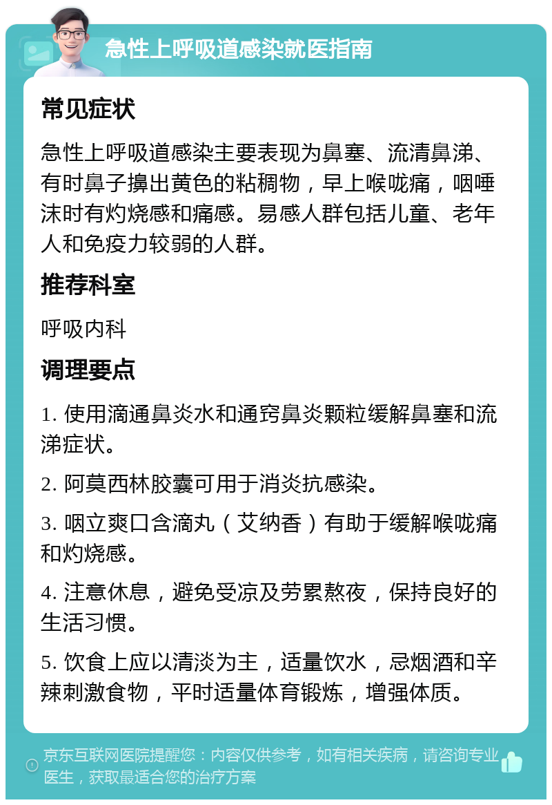 急性上呼吸道感染就医指南 常见症状 急性上呼吸道感染主要表现为鼻塞、流清鼻涕、有时鼻子擤出黄色的粘稠物，早上喉咙痛，咽唾沫时有灼烧感和痛感。易感人群包括儿童、老年人和免疫力较弱的人群。 推荐科室 呼吸内科 调理要点 1. 使用滴通鼻炎水和通窍鼻炎颗粒缓解鼻塞和流涕症状。 2. 阿莫西林胶囊可用于消炎抗感染。 3. 咽立爽口含滴丸（艾纳香）有助于缓解喉咙痛和灼烧感。 4. 注意休息，避免受凉及劳累熬夜，保持良好的生活习惯。 5. 饮食上应以清淡为主，适量饮水，忌烟酒和辛辣刺激食物，平时适量体育锻炼，增强体质。