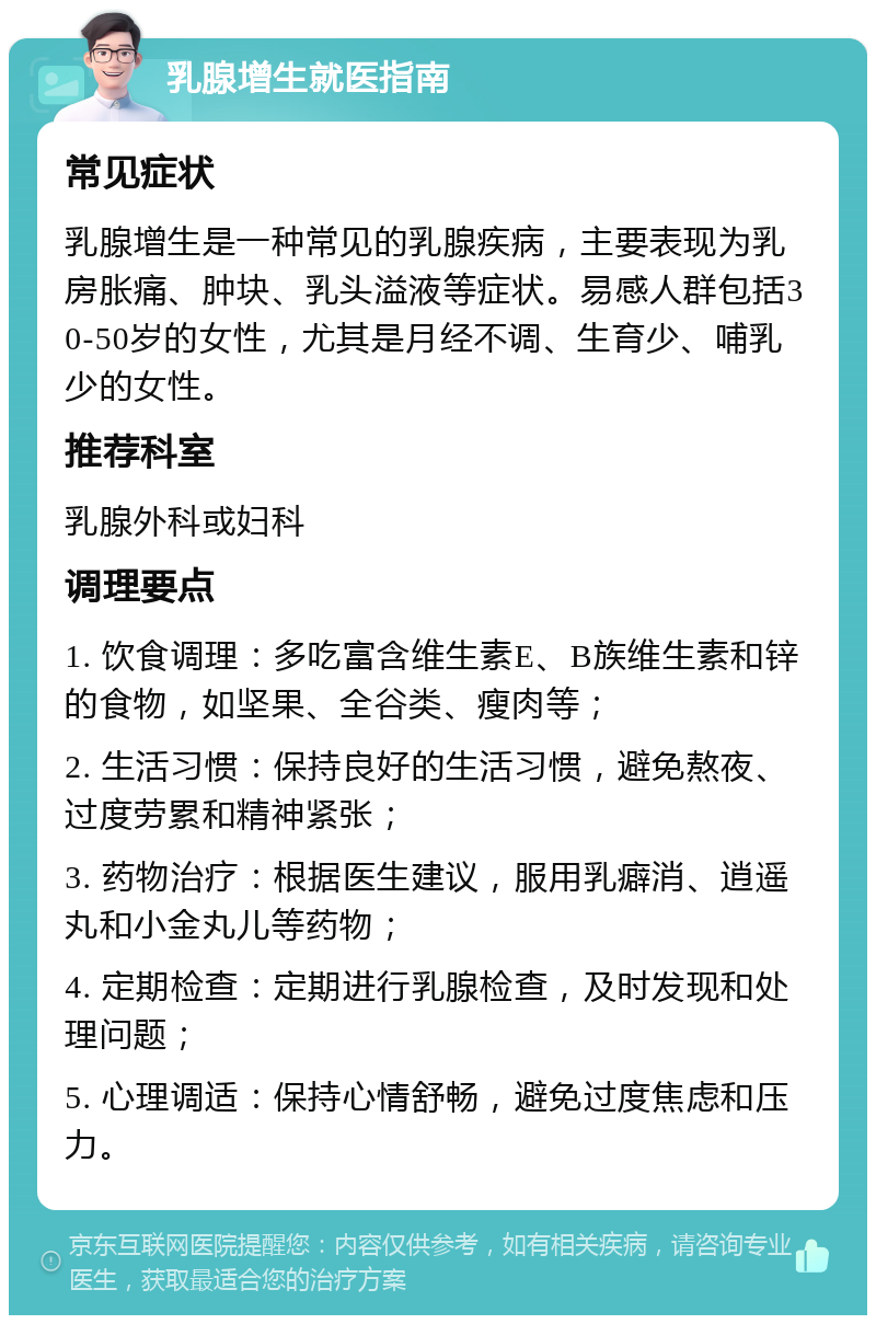 乳腺增生就医指南 常见症状 乳腺增生是一种常见的乳腺疾病，主要表现为乳房胀痛、肿块、乳头溢液等症状。易感人群包括30-50岁的女性，尤其是月经不调、生育少、哺乳少的女性。 推荐科室 乳腺外科或妇科 调理要点 1. 饮食调理：多吃富含维生素E、B族维生素和锌的食物，如坚果、全谷类、瘦肉等； 2. 生活习惯：保持良好的生活习惯，避免熬夜、过度劳累和精神紧张； 3. 药物治疗：根据医生建议，服用乳癖消、逍遥丸和小金丸儿等药物； 4. 定期检查：定期进行乳腺检查，及时发现和处理问题； 5. 心理调适：保持心情舒畅，避免过度焦虑和压力。