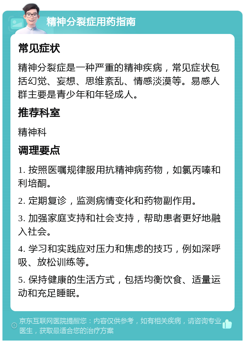 精神分裂症用药指南 常见症状 精神分裂症是一种严重的精神疾病，常见症状包括幻觉、妄想、思维紊乱、情感淡漠等。易感人群主要是青少年和年轻成人。 推荐科室 精神科 调理要点 1. 按照医嘱规律服用抗精神病药物，如氯丙嗪和利培酮。 2. 定期复诊，监测病情变化和药物副作用。 3. 加强家庭支持和社会支持，帮助患者更好地融入社会。 4. 学习和实践应对压力和焦虑的技巧，例如深呼吸、放松训练等。 5. 保持健康的生活方式，包括均衡饮食、适量运动和充足睡眠。