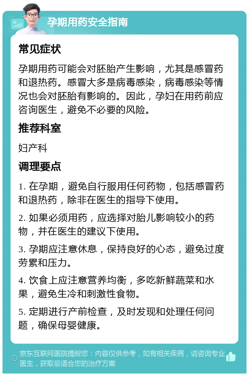 孕期用药安全指南 常见症状 孕期用药可能会对胚胎产生影响，尤其是感冒药和退热药。感冒大多是病毒感染，病毒感染等情况也会对胚胎有影响的。因此，孕妇在用药前应咨询医生，避免不必要的风险。 推荐科室 妇产科 调理要点 1. 在孕期，避免自行服用任何药物，包括感冒药和退热药，除非在医生的指导下使用。 2. 如果必须用药，应选择对胎儿影响较小的药物，并在医生的建议下使用。 3. 孕期应注意休息，保持良好的心态，避免过度劳累和压力。 4. 饮食上应注意营养均衡，多吃新鲜蔬菜和水果，避免生冷和刺激性食物。 5. 定期进行产前检查，及时发现和处理任何问题，确保母婴健康。