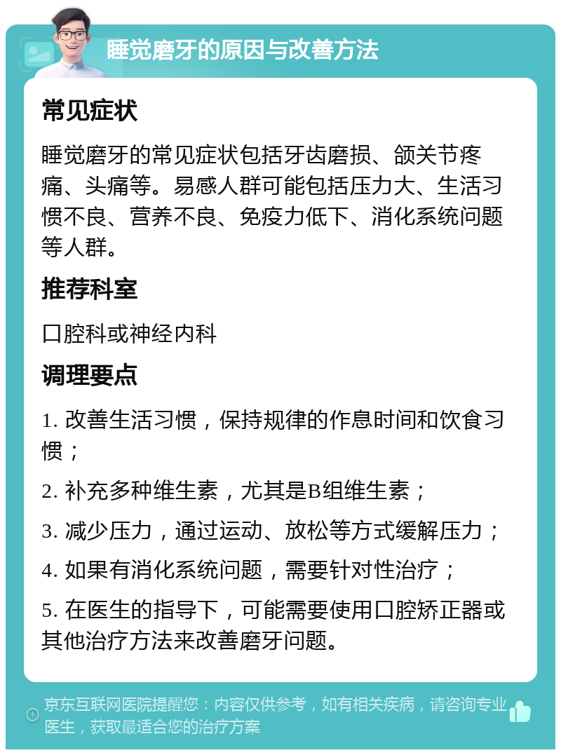 睡觉磨牙的原因与改善方法 常见症状 睡觉磨牙的常见症状包括牙齿磨损、颌关节疼痛、头痛等。易感人群可能包括压力大、生活习惯不良、营养不良、免疫力低下、消化系统问题等人群。 推荐科室 口腔科或神经内科 调理要点 1. 改善生活习惯，保持规律的作息时间和饮食习惯； 2. 补充多种维生素，尤其是B组维生素； 3. 减少压力，通过运动、放松等方式缓解压力； 4. 如果有消化系统问题，需要针对性治疗； 5. 在医生的指导下，可能需要使用口腔矫正器或其他治疗方法来改善磨牙问题。