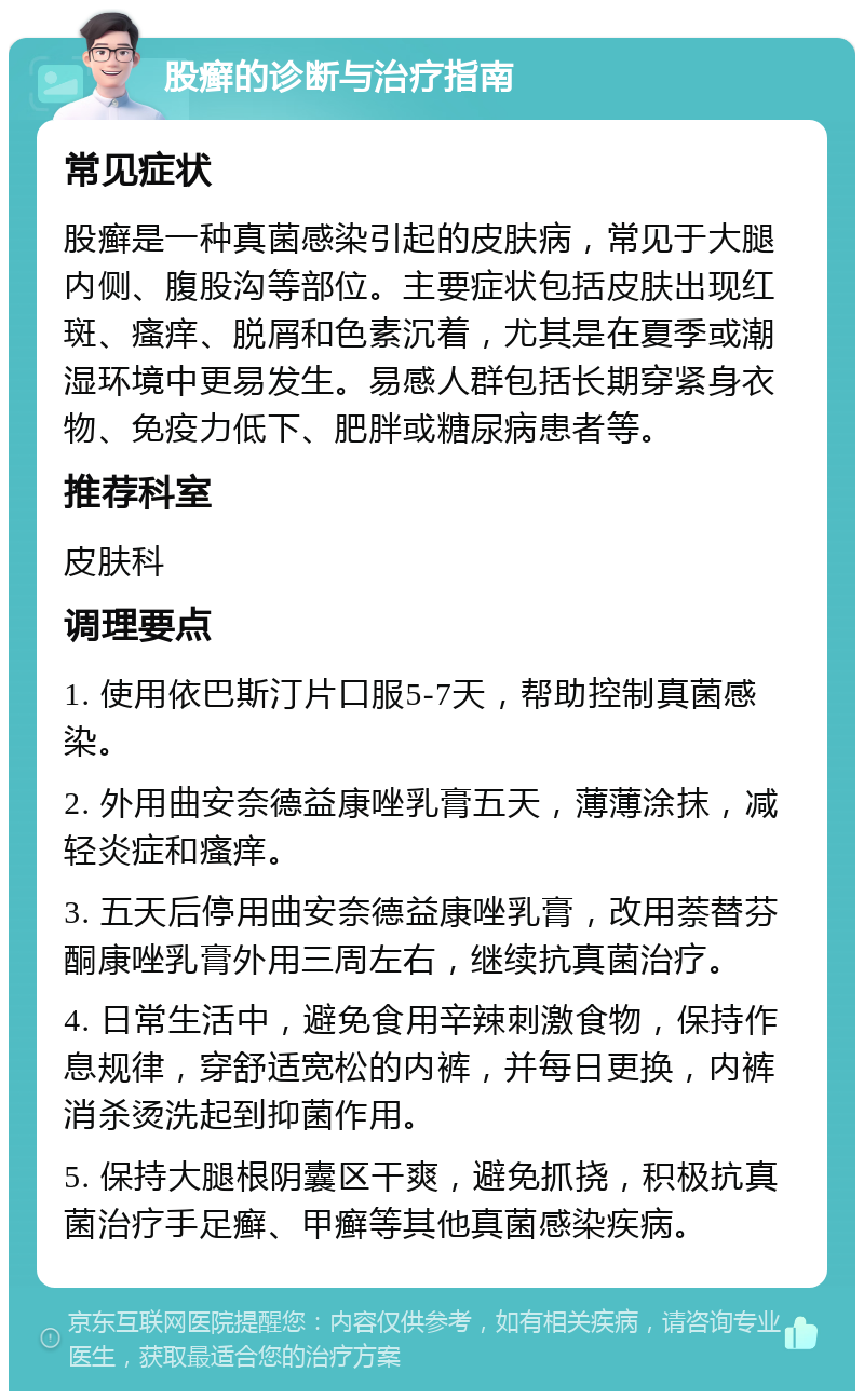 股癣的诊断与治疗指南 常见症状 股癣是一种真菌感染引起的皮肤病，常见于大腿内侧、腹股沟等部位。主要症状包括皮肤出现红斑、瘙痒、脱屑和色素沉着，尤其是在夏季或潮湿环境中更易发生。易感人群包括长期穿紧身衣物、免疫力低下、肥胖或糖尿病患者等。 推荐科室 皮肤科 调理要点 1. 使用依巴斯汀片口服5-7天，帮助控制真菌感染。 2. 外用曲安奈德益康唑乳膏五天，薄薄涂抹，减轻炎症和瘙痒。 3. 五天后停用曲安奈德益康唑乳膏，改用萘替芬酮康唑乳膏外用三周左右，继续抗真菌治疗。 4. 日常生活中，避免食用辛辣刺激食物，保持作息规律，穿舒适宽松的内裤，并每日更换，内裤消杀烫洗起到抑菌作用。 5. 保持大腿根阴囊区干爽，避免抓挠，积极抗真菌治疗手足癣、甲癣等其他真菌感染疾病。