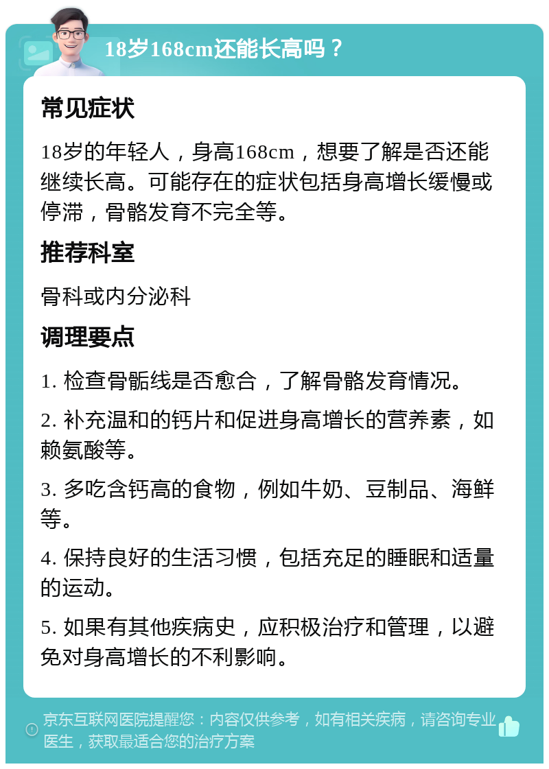 18岁168cm还能长高吗？ 常见症状 18岁的年轻人，身高168cm，想要了解是否还能继续长高。可能存在的症状包括身高增长缓慢或停滞，骨骼发育不完全等。 推荐科室 骨科或内分泌科 调理要点 1. 检查骨骺线是否愈合，了解骨骼发育情况。 2. 补充温和的钙片和促进身高增长的营养素，如赖氨酸等。 3. 多吃含钙高的食物，例如牛奶、豆制品、海鲜等。 4. 保持良好的生活习惯，包括充足的睡眠和适量的运动。 5. 如果有其他疾病史，应积极治疗和管理，以避免对身高增长的不利影响。