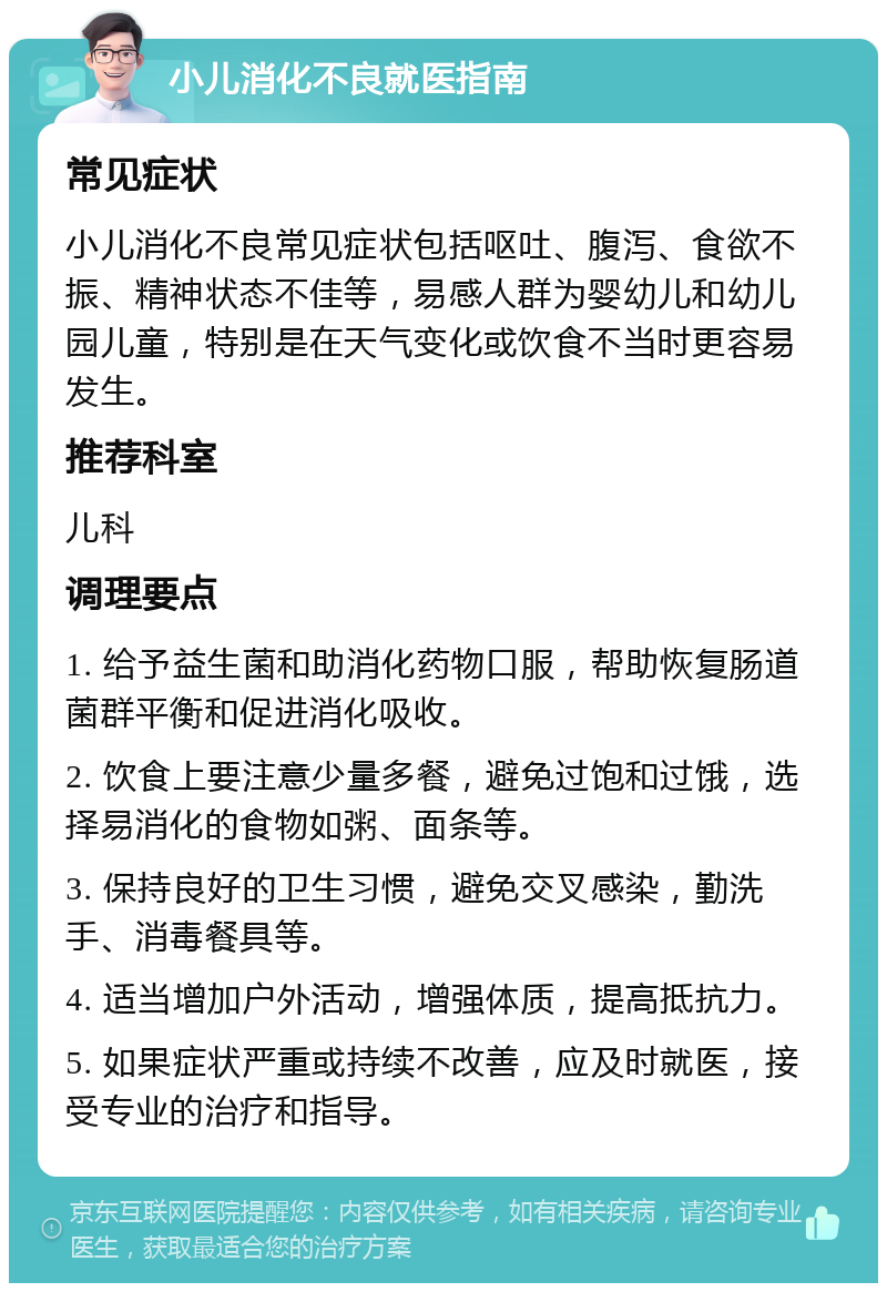 小儿消化不良就医指南 常见症状 小儿消化不良常见症状包括呕吐、腹泻、食欲不振、精神状态不佳等，易感人群为婴幼儿和幼儿园儿童，特别是在天气变化或饮食不当时更容易发生。 推荐科室 儿科 调理要点 1. 给予益生菌和助消化药物口服，帮助恢复肠道菌群平衡和促进消化吸收。 2. 饮食上要注意少量多餐，避免过饱和过饿，选择易消化的食物如粥、面条等。 3. 保持良好的卫生习惯，避免交叉感染，勤洗手、消毒餐具等。 4. 适当增加户外活动，增强体质，提高抵抗力。 5. 如果症状严重或持续不改善，应及时就医，接受专业的治疗和指导。