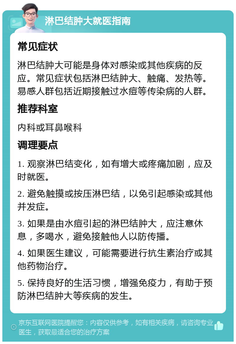 淋巴结肿大就医指南 常见症状 淋巴结肿大可能是身体对感染或其他疾病的反应。常见症状包括淋巴结肿大、触痛、发热等。易感人群包括近期接触过水痘等传染病的人群。 推荐科室 内科或耳鼻喉科 调理要点 1. 观察淋巴结变化，如有增大或疼痛加剧，应及时就医。 2. 避免触摸或按压淋巴结，以免引起感染或其他并发症。 3. 如果是由水痘引起的淋巴结肿大，应注意休息，多喝水，避免接触他人以防传播。 4. 如果医生建议，可能需要进行抗生素治疗或其他药物治疗。 5. 保持良好的生活习惯，增强免疫力，有助于预防淋巴结肿大等疾病的发生。