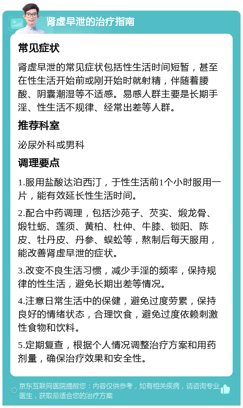 肾虚早泄的治疗指南 常见症状 肾虚早泄的常见症状包括性生活时间短暂，甚至在性生活开始前或刚开始时就射精，伴随着腰酸、阴囊潮湿等不适感。易感人群主要是长期手淫、性生活不规律、经常出差等人群。 推荐科室 泌尿外科或男科 调理要点 1.服用盐酸达泊西汀，于性生活前1个小时服用一片，能有效延长性生活时间。 2.配合中药调理，包括沙苑子、芡实、煅龙骨、煅牡蛎、莲须、黄柏、杜仲、牛膝、锁阳、陈皮、牡丹皮、丹参、蜈蚣等，熬制后每天服用，能改善肾虚早泄的症状。 3.改变不良生活习惯，减少手淫的频率，保持规律的性生活，避免长期出差等情况。 4.注意日常生活中的保健，避免过度劳累，保持良好的情绪状态，合理饮食，避免过度依赖刺激性食物和饮料。 5.定期复查，根据个人情况调整治疗方案和用药剂量，确保治疗效果和安全性。