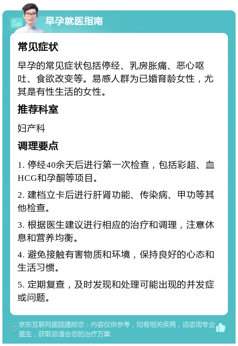 早孕就医指南 常见症状 早孕的常见症状包括停经、乳房胀痛、恶心呕吐、食欲改变等。易感人群为已婚育龄女性，尤其是有性生活的女性。 推荐科室 妇产科 调理要点 1. 停经40余天后进行第一次检查，包括彩超、血HCG和孕酮等项目。 2. 建档立卡后进行肝肾功能、传染病、甲功等其他检查。 3. 根据医生建议进行相应的治疗和调理，注意休息和营养均衡。 4. 避免接触有害物质和环境，保持良好的心态和生活习惯。 5. 定期复查，及时发现和处理可能出现的并发症或问题。