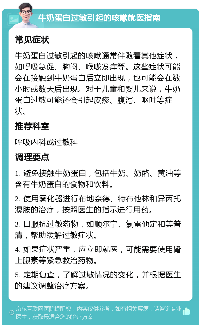 牛奶蛋白过敏引起的咳嗽就医指南 常见症状 牛奶蛋白过敏引起的咳嗽通常伴随着其他症状，如呼吸急促、胸闷、喉咙发痒等。这些症状可能会在接触到牛奶蛋白后立即出现，也可能会在数小时或数天后出现。对于儿童和婴儿来说，牛奶蛋白过敏可能还会引起皮疹、腹泻、呕吐等症状。 推荐科室 呼吸内科或过敏科 调理要点 1. 避免接触牛奶蛋白，包括牛奶、奶酪、黄油等含有牛奶蛋白的食物和饮料。 2. 使用雾化器进行布地奈德、特布他林和异丙托溴胺的治疗，按照医生的指示进行用药。 3. 口服抗过敏药物，如顺尔宁、氯雷他定和美普清，帮助缓解过敏症状。 4. 如果症状严重，应立即就医，可能需要使用肾上腺素等紧急救治药物。 5. 定期复查，了解过敏情况的变化，并根据医生的建议调整治疗方案。