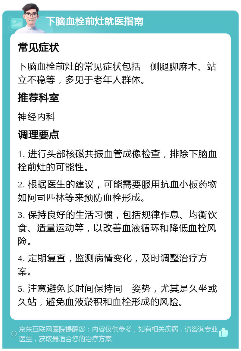 下脑血栓前灶就医指南 常见症状 下脑血栓前灶的常见症状包括一侧腿脚麻木、站立不稳等，多见于老年人群体。 推荐科室 神经内科 调理要点 1. 进行头部核磁共振血管成像检查，排除下脑血栓前灶的可能性。 2. 根据医生的建议，可能需要服用抗血小板药物如阿司匹林等来预防血栓形成。 3. 保持良好的生活习惯，包括规律作息、均衡饮食、适量运动等，以改善血液循环和降低血栓风险。 4. 定期复查，监测病情变化，及时调整治疗方案。 5. 注意避免长时间保持同一姿势，尤其是久坐或久站，避免血液淤积和血栓形成的风险。