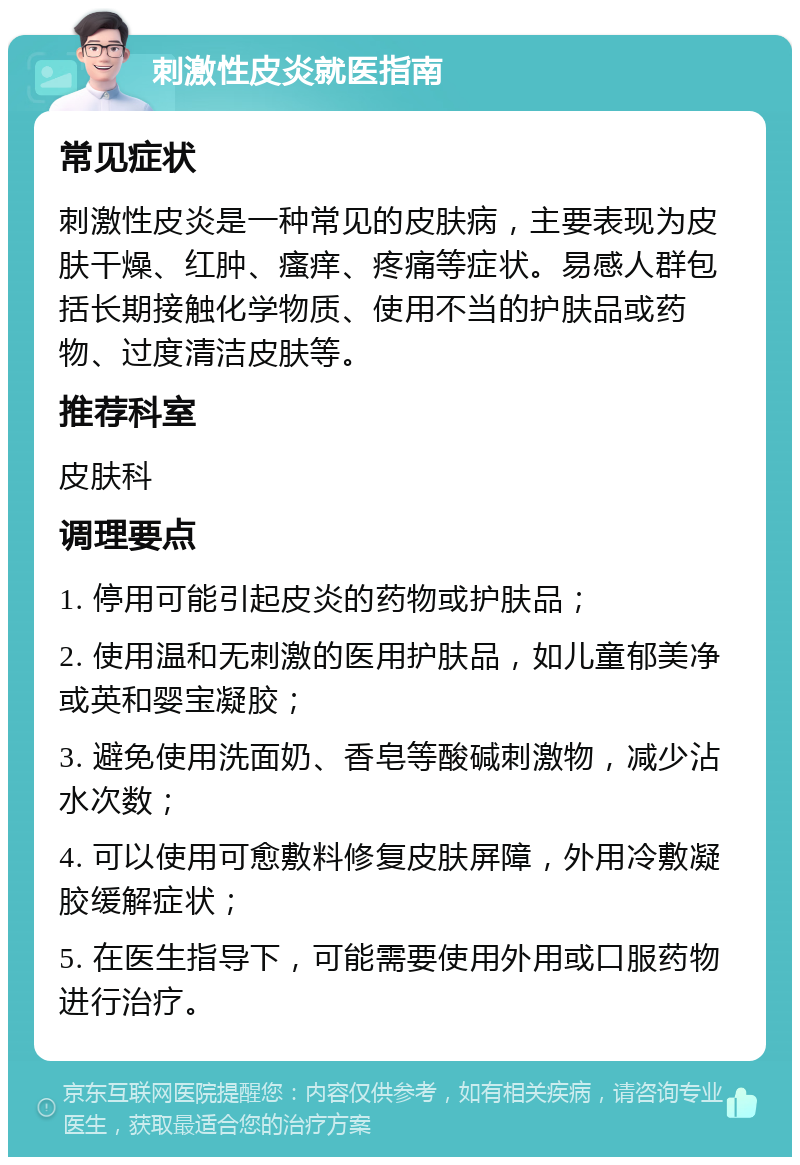 刺激性皮炎就医指南 常见症状 刺激性皮炎是一种常见的皮肤病，主要表现为皮肤干燥、红肿、瘙痒、疼痛等症状。易感人群包括长期接触化学物质、使用不当的护肤品或药物、过度清洁皮肤等。 推荐科室 皮肤科 调理要点 1. 停用可能引起皮炎的药物或护肤品； 2. 使用温和无刺激的医用护肤品，如儿童郁美净或英和婴宝凝胶； 3. 避免使用洗面奶、香皂等酸碱刺激物，减少沾水次数； 4. 可以使用可愈敷料修复皮肤屏障，外用冷敷凝胶缓解症状； 5. 在医生指导下，可能需要使用外用或口服药物进行治疗。