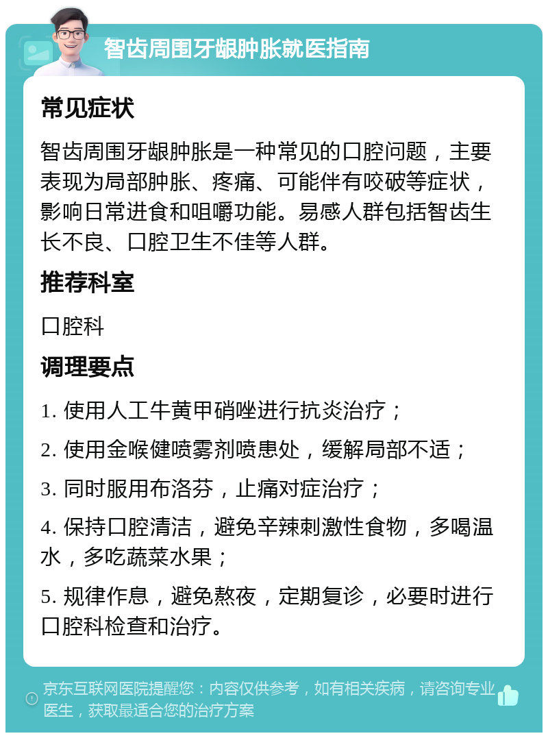 智齿周围牙龈肿胀就医指南 常见症状 智齿周围牙龈肿胀是一种常见的口腔问题，主要表现为局部肿胀、疼痛、可能伴有咬破等症状，影响日常进食和咀嚼功能。易感人群包括智齿生长不良、口腔卫生不佳等人群。 推荐科室 口腔科 调理要点 1. 使用人工牛黄甲硝唑进行抗炎治疗； 2. 使用金喉健喷雾剂喷患处，缓解局部不适； 3. 同时服用布洛芬，止痛对症治疗； 4. 保持口腔清洁，避免辛辣刺激性食物，多喝温水，多吃蔬菜水果； 5. 规律作息，避免熬夜，定期复诊，必要时进行口腔科检查和治疗。