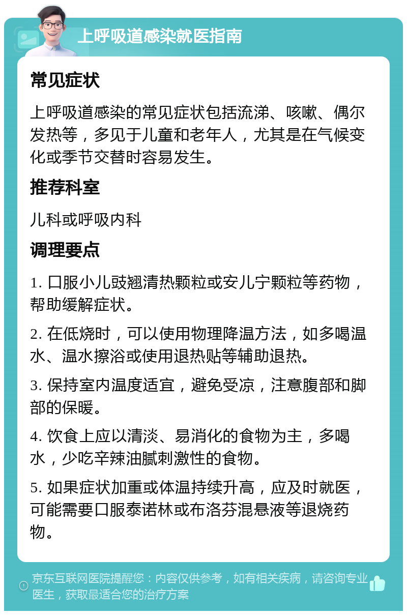 上呼吸道感染就医指南 常见症状 上呼吸道感染的常见症状包括流涕、咳嗽、偶尔发热等，多见于儿童和老年人，尤其是在气候变化或季节交替时容易发生。 推荐科室 儿科或呼吸内科 调理要点 1. 口服小儿豉翘清热颗粒或安儿宁颗粒等药物，帮助缓解症状。 2. 在低烧时，可以使用物理降温方法，如多喝温水、温水擦浴或使用退热贴等辅助退热。 3. 保持室内温度适宜，避免受凉，注意腹部和脚部的保暖。 4. 饮食上应以清淡、易消化的食物为主，多喝水，少吃辛辣油腻刺激性的食物。 5. 如果症状加重或体温持续升高，应及时就医，可能需要口服泰诺林或布洛芬混悬液等退烧药物。