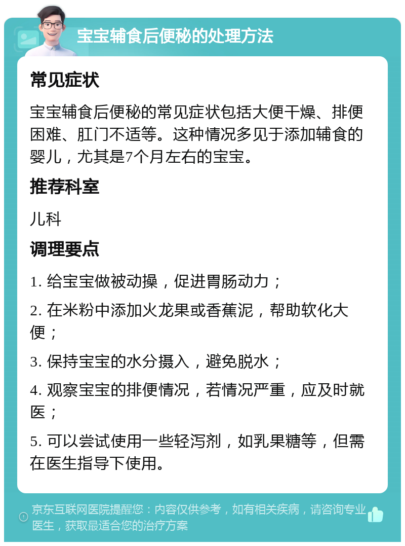 宝宝辅食后便秘的处理方法 常见症状 宝宝辅食后便秘的常见症状包括大便干燥、排便困难、肛门不适等。这种情况多见于添加辅食的婴儿，尤其是7个月左右的宝宝。 推荐科室 儿科 调理要点 1. 给宝宝做被动操，促进胃肠动力； 2. 在米粉中添加火龙果或香蕉泥，帮助软化大便； 3. 保持宝宝的水分摄入，避免脱水； 4. 观察宝宝的排便情况，若情况严重，应及时就医； 5. 可以尝试使用一些轻泻剂，如乳果糖等，但需在医生指导下使用。