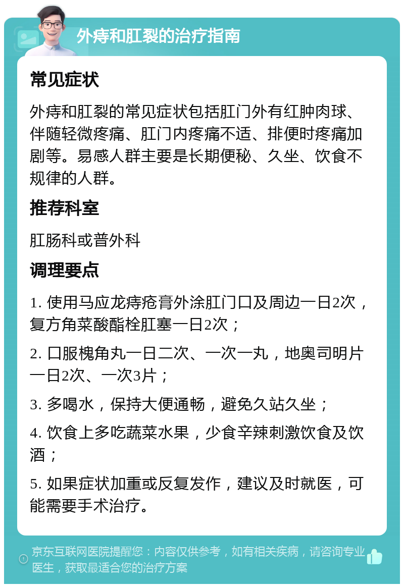 外痔和肛裂的治疗指南 常见症状 外痔和肛裂的常见症状包括肛门外有红肿肉球、伴随轻微疼痛、肛门内疼痛不适、排便时疼痛加剧等。易感人群主要是长期便秘、久坐、饮食不规律的人群。 推荐科室 肛肠科或普外科 调理要点 1. 使用马应龙痔疮膏外涂肛门口及周边一日2次，复方角菜酸酯栓肛塞一日2次； 2. 口服槐角丸一日二次、一次一丸，地奥司明片一日2次、一次3片； 3. 多喝水，保持大便通畅，避免久站久坐； 4. 饮食上多吃蔬菜水果，少食辛辣刺激饮食及饮酒； 5. 如果症状加重或反复发作，建议及时就医，可能需要手术治疗。