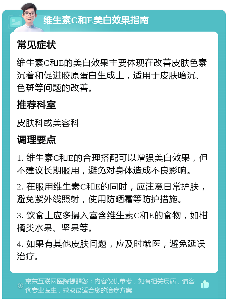 维生素C和E美白效果指南 常见症状 维生素C和E的美白效果主要体现在改善皮肤色素沉着和促进胶原蛋白生成上，适用于皮肤暗沉、色斑等问题的改善。 推荐科室 皮肤科或美容科 调理要点 1. 维生素C和E的合理搭配可以增强美白效果，但不建议长期服用，避免对身体造成不良影响。 2. 在服用维生素C和E的同时，应注意日常护肤，避免紫外线照射，使用防晒霜等防护措施。 3. 饮食上应多摄入富含维生素C和E的食物，如柑橘类水果、坚果等。 4. 如果有其他皮肤问题，应及时就医，避免延误治疗。