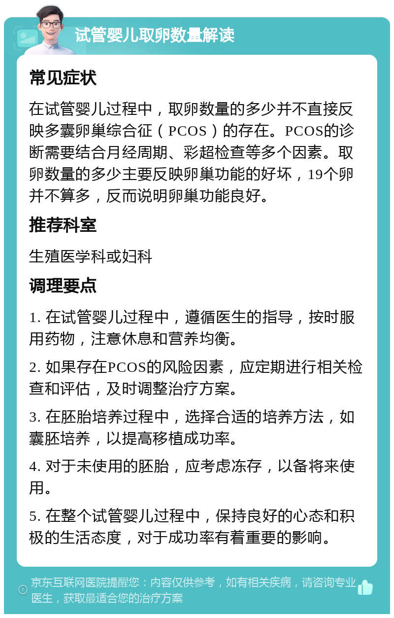 试管婴儿取卵数量解读 常见症状 在试管婴儿过程中，取卵数量的多少并不直接反映多囊卵巢综合征（PCOS）的存在。PCOS的诊断需要结合月经周期、彩超检查等多个因素。取卵数量的多少主要反映卵巢功能的好坏，19个卵并不算多，反而说明卵巢功能良好。 推荐科室 生殖医学科或妇科 调理要点 1. 在试管婴儿过程中，遵循医生的指导，按时服用药物，注意休息和营养均衡。 2. 如果存在PCOS的风险因素，应定期进行相关检查和评估，及时调整治疗方案。 3. 在胚胎培养过程中，选择合适的培养方法，如囊胚培养，以提高移植成功率。 4. 对于未使用的胚胎，应考虑冻存，以备将来使用。 5. 在整个试管婴儿过程中，保持良好的心态和积极的生活态度，对于成功率有着重要的影响。