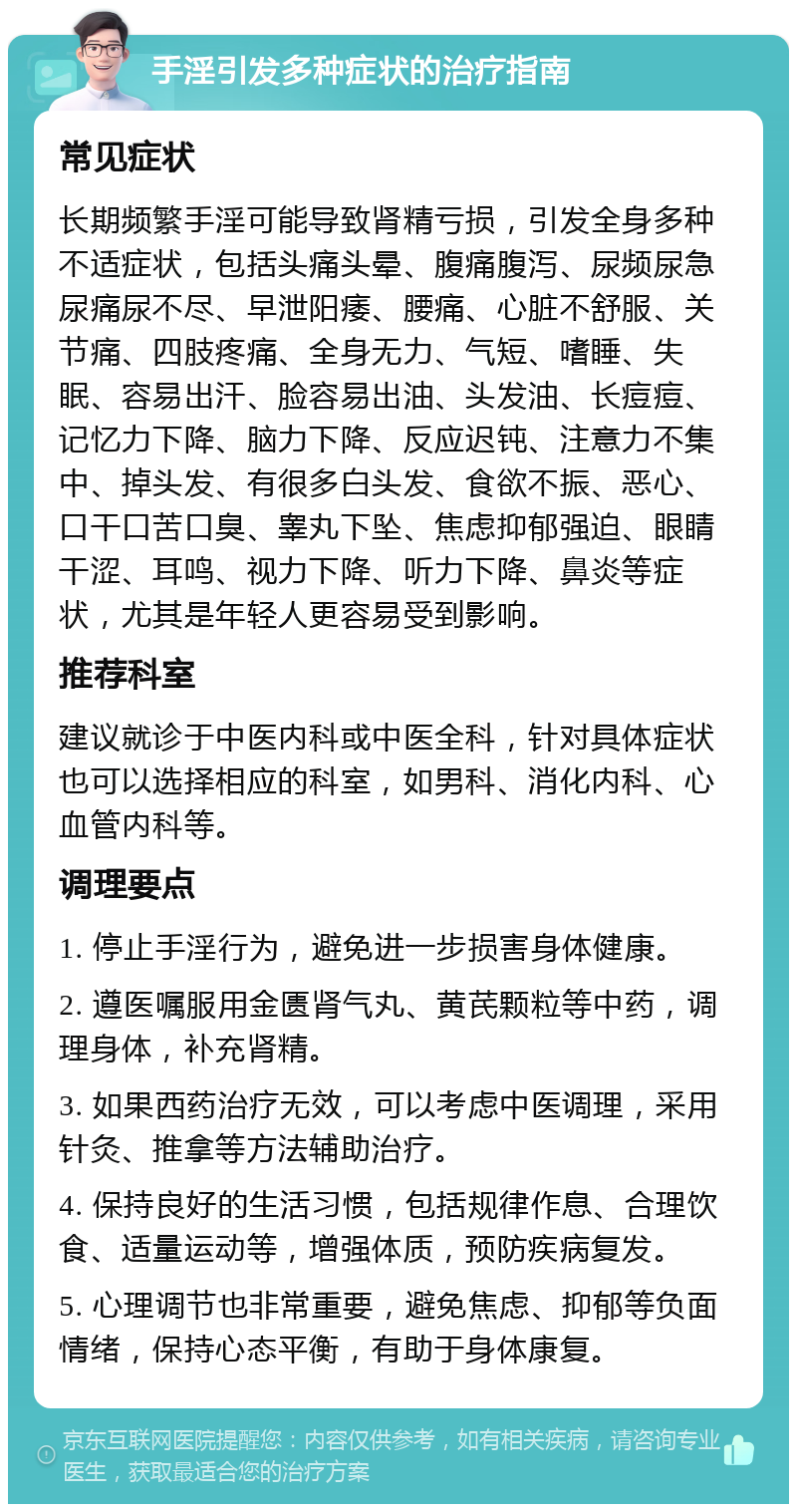 手淫引发多种症状的治疗指南 常见症状 长期频繁手淫可能导致肾精亏损，引发全身多种不适症状，包括头痛头晕、腹痛腹泻、尿频尿急尿痛尿不尽、早泄阳痿、腰痛、心脏不舒服、关节痛、四肢疼痛、全身无力、气短、嗜睡、失眠、容易出汗、脸容易出油、头发油、长痘痘、记忆力下降、脑力下降、反应迟钝、注意力不集中、掉头发、有很多白头发、食欲不振、恶心、口干口苦口臭、睾丸下坠、焦虑抑郁强迫、眼睛干涩、耳鸣、视力下降、听力下降、鼻炎等症状，尤其是年轻人更容易受到影响。 推荐科室 建议就诊于中医内科或中医全科，针对具体症状也可以选择相应的科室，如男科、消化内科、心血管内科等。 调理要点 1. 停止手淫行为，避免进一步损害身体健康。 2. 遵医嘱服用金匮肾气丸、黄芪颗粒等中药，调理身体，补充肾精。 3. 如果西药治疗无效，可以考虑中医调理，采用针灸、推拿等方法辅助治疗。 4. 保持良好的生活习惯，包括规律作息、合理饮食、适量运动等，增强体质，预防疾病复发。 5. 心理调节也非常重要，避免焦虑、抑郁等负面情绪，保持心态平衡，有助于身体康复。