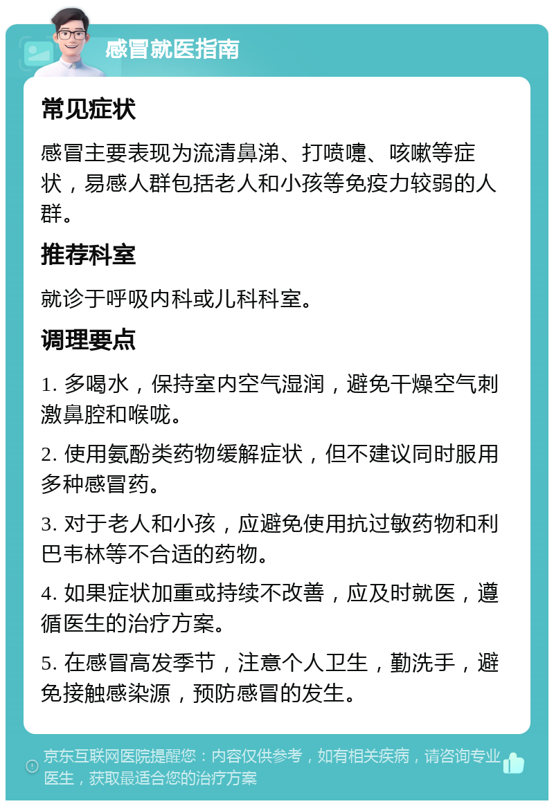 感冒就医指南 常见症状 感冒主要表现为流清鼻涕、打喷嚏、咳嗽等症状，易感人群包括老人和小孩等免疫力较弱的人群。 推荐科室 就诊于呼吸内科或儿科科室。 调理要点 1. 多喝水，保持室内空气湿润，避免干燥空气刺激鼻腔和喉咙。 2. 使用氨酚类药物缓解症状，但不建议同时服用多种感冒药。 3. 对于老人和小孩，应避免使用抗过敏药物和利巴韦林等不合适的药物。 4. 如果症状加重或持续不改善，应及时就医，遵循医生的治疗方案。 5. 在感冒高发季节，注意个人卫生，勤洗手，避免接触感染源，预防感冒的发生。