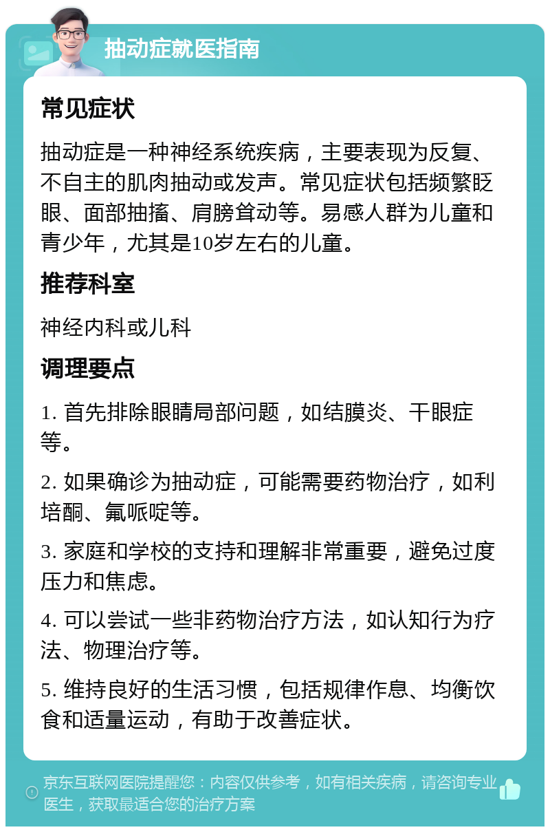 抽动症就医指南 常见症状 抽动症是一种神经系统疾病，主要表现为反复、不自主的肌肉抽动或发声。常见症状包括频繁眨眼、面部抽搐、肩膀耸动等。易感人群为儿童和青少年，尤其是10岁左右的儿童。 推荐科室 神经内科或儿科 调理要点 1. 首先排除眼睛局部问题，如结膜炎、干眼症等。 2. 如果确诊为抽动症，可能需要药物治疗，如利培酮、氟哌啶等。 3. 家庭和学校的支持和理解非常重要，避免过度压力和焦虑。 4. 可以尝试一些非药物治疗方法，如认知行为疗法、物理治疗等。 5. 维持良好的生活习惯，包括规律作息、均衡饮食和适量运动，有助于改善症状。