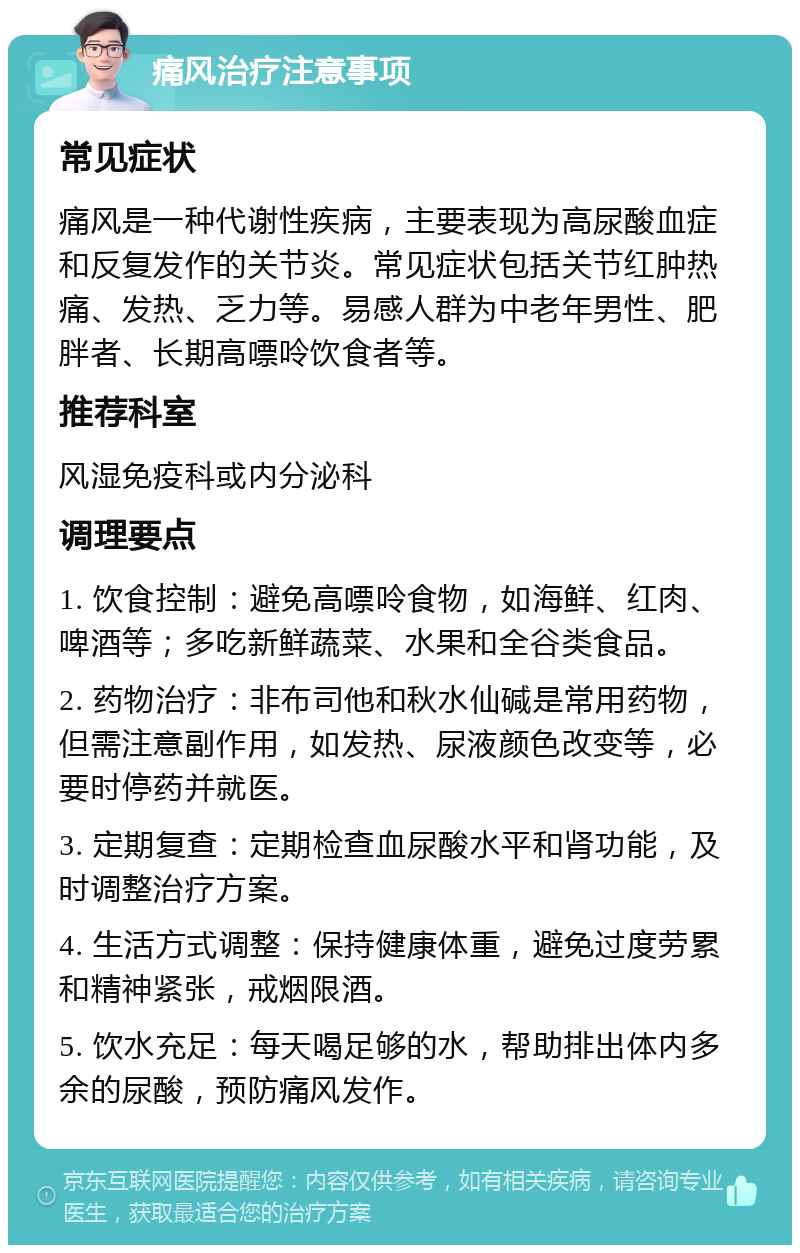 痛风治疗注意事项 常见症状 痛风是一种代谢性疾病，主要表现为高尿酸血症和反复发作的关节炎。常见症状包括关节红肿热痛、发热、乏力等。易感人群为中老年男性、肥胖者、长期高嘌呤饮食者等。 推荐科室 风湿免疫科或内分泌科 调理要点 1. 饮食控制：避免高嘌呤食物，如海鲜、红肉、啤酒等；多吃新鲜蔬菜、水果和全谷类食品。 2. 药物治疗：非布司他和秋水仙碱是常用药物，但需注意副作用，如发热、尿液颜色改变等，必要时停药并就医。 3. 定期复查：定期检查血尿酸水平和肾功能，及时调整治疗方案。 4. 生活方式调整：保持健康体重，避免过度劳累和精神紧张，戒烟限酒。 5. 饮水充足：每天喝足够的水，帮助排出体内多余的尿酸，预防痛风发作。