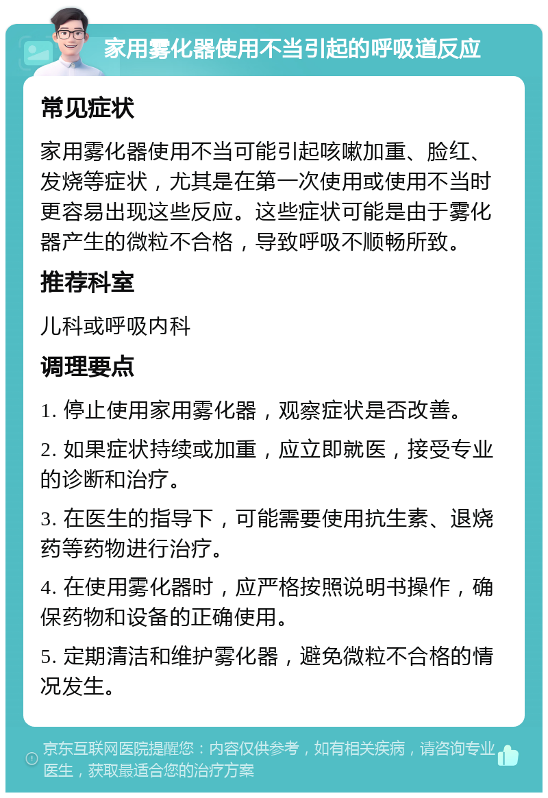 家用雾化器使用不当引起的呼吸道反应 常见症状 家用雾化器使用不当可能引起咳嗽加重、脸红、发烧等症状，尤其是在第一次使用或使用不当时更容易出现这些反应。这些症状可能是由于雾化器产生的微粒不合格，导致呼吸不顺畅所致。 推荐科室 儿科或呼吸内科 调理要点 1. 停止使用家用雾化器，观察症状是否改善。 2. 如果症状持续或加重，应立即就医，接受专业的诊断和治疗。 3. 在医生的指导下，可能需要使用抗生素、退烧药等药物进行治疗。 4. 在使用雾化器时，应严格按照说明书操作，确保药物和设备的正确使用。 5. 定期清洁和维护雾化器，避免微粒不合格的情况发生。