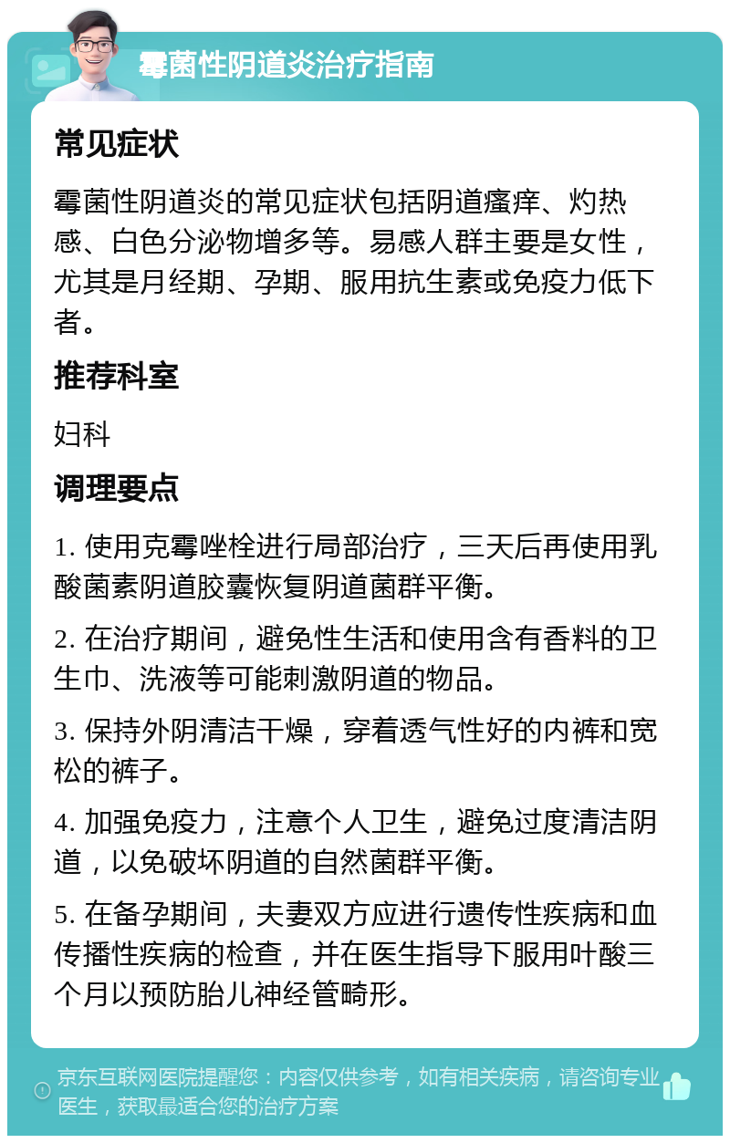 霉菌性阴道炎治疗指南 常见症状 霉菌性阴道炎的常见症状包括阴道瘙痒、灼热感、白色分泌物增多等。易感人群主要是女性，尤其是月经期、孕期、服用抗生素或免疫力低下者。 推荐科室 妇科 调理要点 1. 使用克霉唑栓进行局部治疗，三天后再使用乳酸菌素阴道胶囊恢复阴道菌群平衡。 2. 在治疗期间，避免性生活和使用含有香料的卫生巾、洗液等可能刺激阴道的物品。 3. 保持外阴清洁干燥，穿着透气性好的内裤和宽松的裤子。 4. 加强免疫力，注意个人卫生，避免过度清洁阴道，以免破坏阴道的自然菌群平衡。 5. 在备孕期间，夫妻双方应进行遗传性疾病和血传播性疾病的检查，并在医生指导下服用叶酸三个月以预防胎儿神经管畸形。