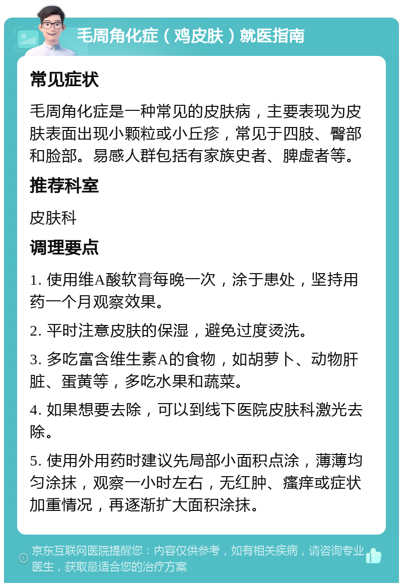 毛周角化症（鸡皮肤）就医指南 常见症状 毛周角化症是一种常见的皮肤病，主要表现为皮肤表面出现小颗粒或小丘疹，常见于四肢、臀部和脸部。易感人群包括有家族史者、脾虚者等。 推荐科室 皮肤科 调理要点 1. 使用维A酸软膏每晚一次，涂于患处，坚持用药一个月观察效果。 2. 平时注意皮肤的保湿，避免过度烫洗。 3. 多吃富含维生素A的食物，如胡萝卜、动物肝脏、蛋黄等，多吃水果和蔬菜。 4. 如果想要去除，可以到线下医院皮肤科激光去除。 5. 使用外用药时建议先局部小面积点涂，薄薄均匀涂抹，观察一小时左右，无红肿、瘙痒或症状加重情况，再逐渐扩大面积涂抹。