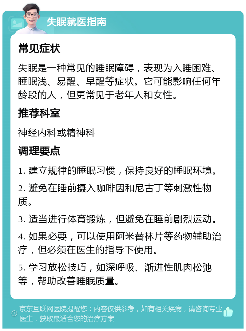 失眠就医指南 常见症状 失眠是一种常见的睡眠障碍，表现为入睡困难、睡眠浅、易醒、早醒等症状。它可能影响任何年龄段的人，但更常见于老年人和女性。 推荐科室 神经内科或精神科 调理要点 1. 建立规律的睡眠习惯，保持良好的睡眠环境。 2. 避免在睡前摄入咖啡因和尼古丁等刺激性物质。 3. 适当进行体育锻炼，但避免在睡前剧烈运动。 4. 如果必要，可以使用阿米替林片等药物辅助治疗，但必须在医生的指导下使用。 5. 学习放松技巧，如深呼吸、渐进性肌肉松弛等，帮助改善睡眠质量。