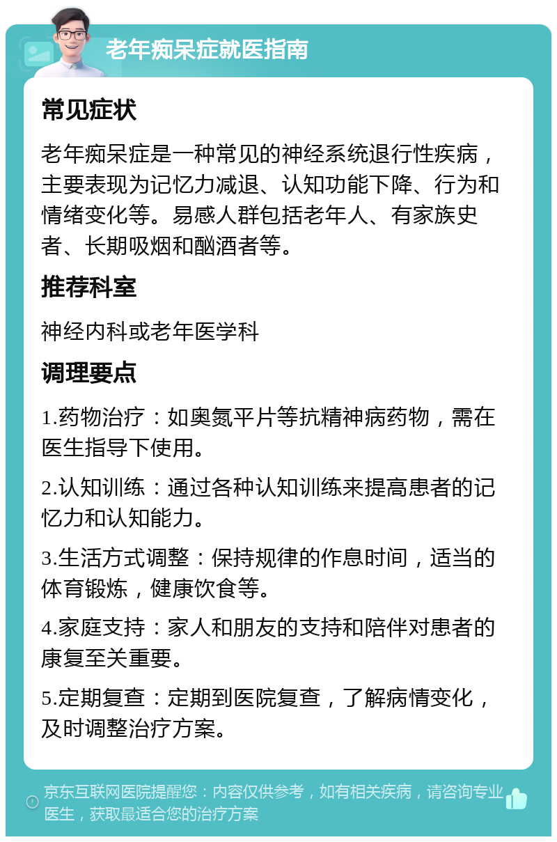 老年痴呆症就医指南 常见症状 老年痴呆症是一种常见的神经系统退行性疾病，主要表现为记忆力减退、认知功能下降、行为和情绪变化等。易感人群包括老年人、有家族史者、长期吸烟和酗酒者等。 推荐科室 神经内科或老年医学科 调理要点 1.药物治疗：如奥氮平片等抗精神病药物，需在医生指导下使用。 2.认知训练：通过各种认知训练来提高患者的记忆力和认知能力。 3.生活方式调整：保持规律的作息时间，适当的体育锻炼，健康饮食等。 4.家庭支持：家人和朋友的支持和陪伴对患者的康复至关重要。 5.定期复查：定期到医院复查，了解病情变化，及时调整治疗方案。